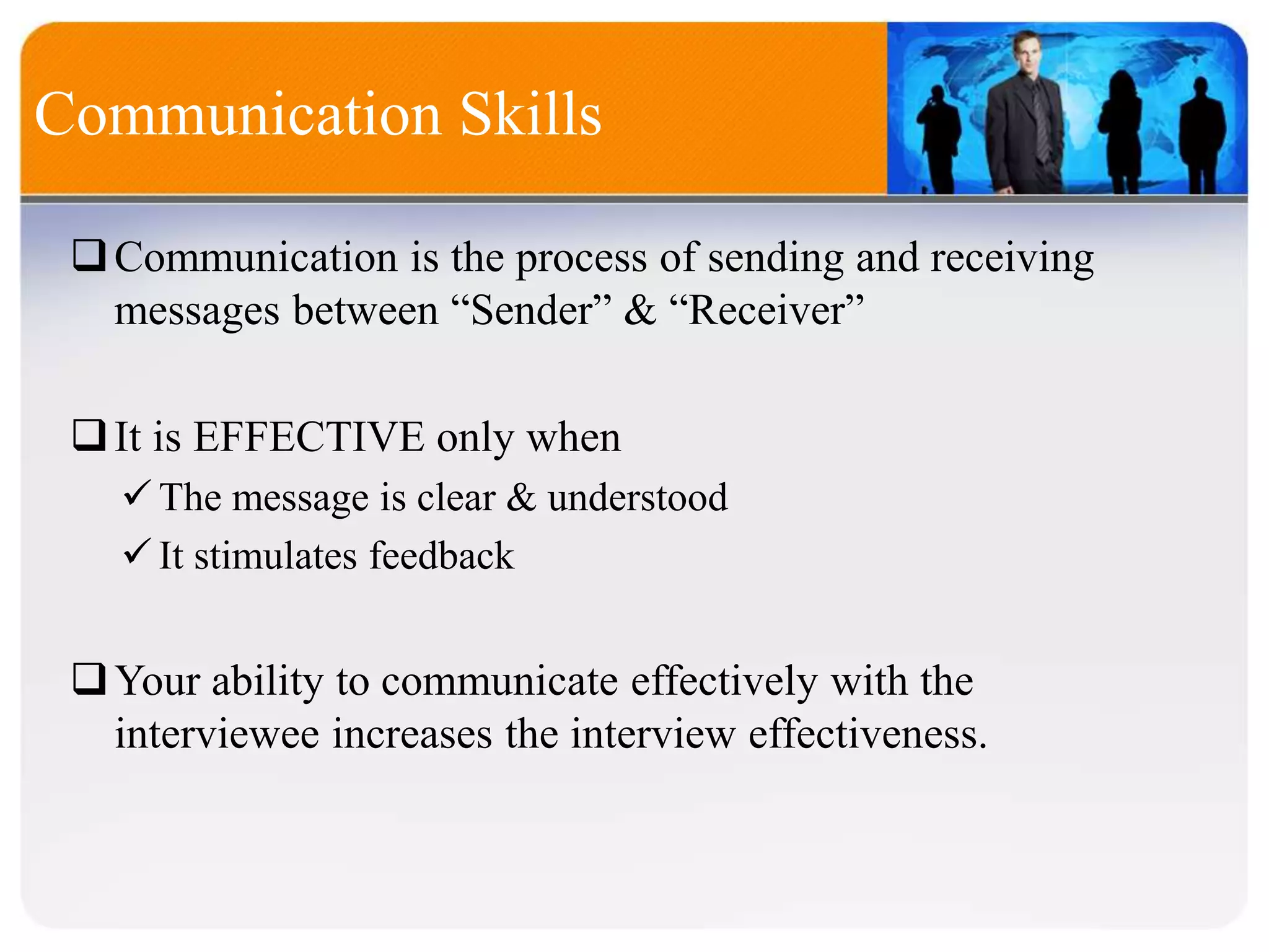 Communication Skills
Communication is the process of sending and receiving
messages between “Sender” & “Receiver”
It is EFFECTIVE only when
The message is clear & understood
It stimulates feedback
Your ability to communicate effectively with the
interviewee increases the interview effectiveness.
 
