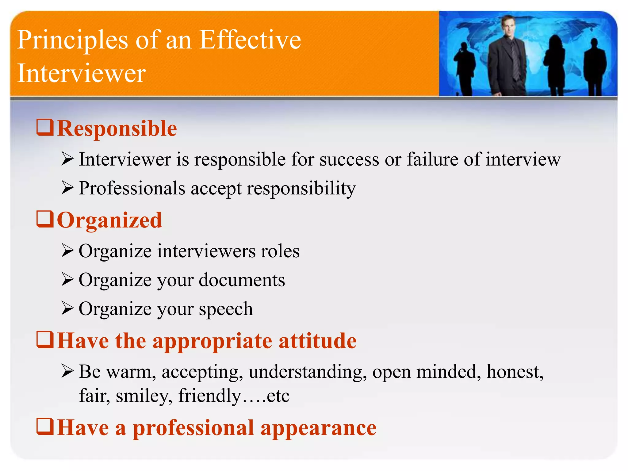 Principles of an Effective
Interviewer
Responsible
Interviewer is responsible for success or failure of interview
Professionals accept responsibility
Organized
Organize interviewers roles
Organize your documents
Organize your speech
Have the appropriate attitude
Be warm, accepting, understanding, open minded, honest,
fair, smiley, friendly….etc
Have a professional appearance
 