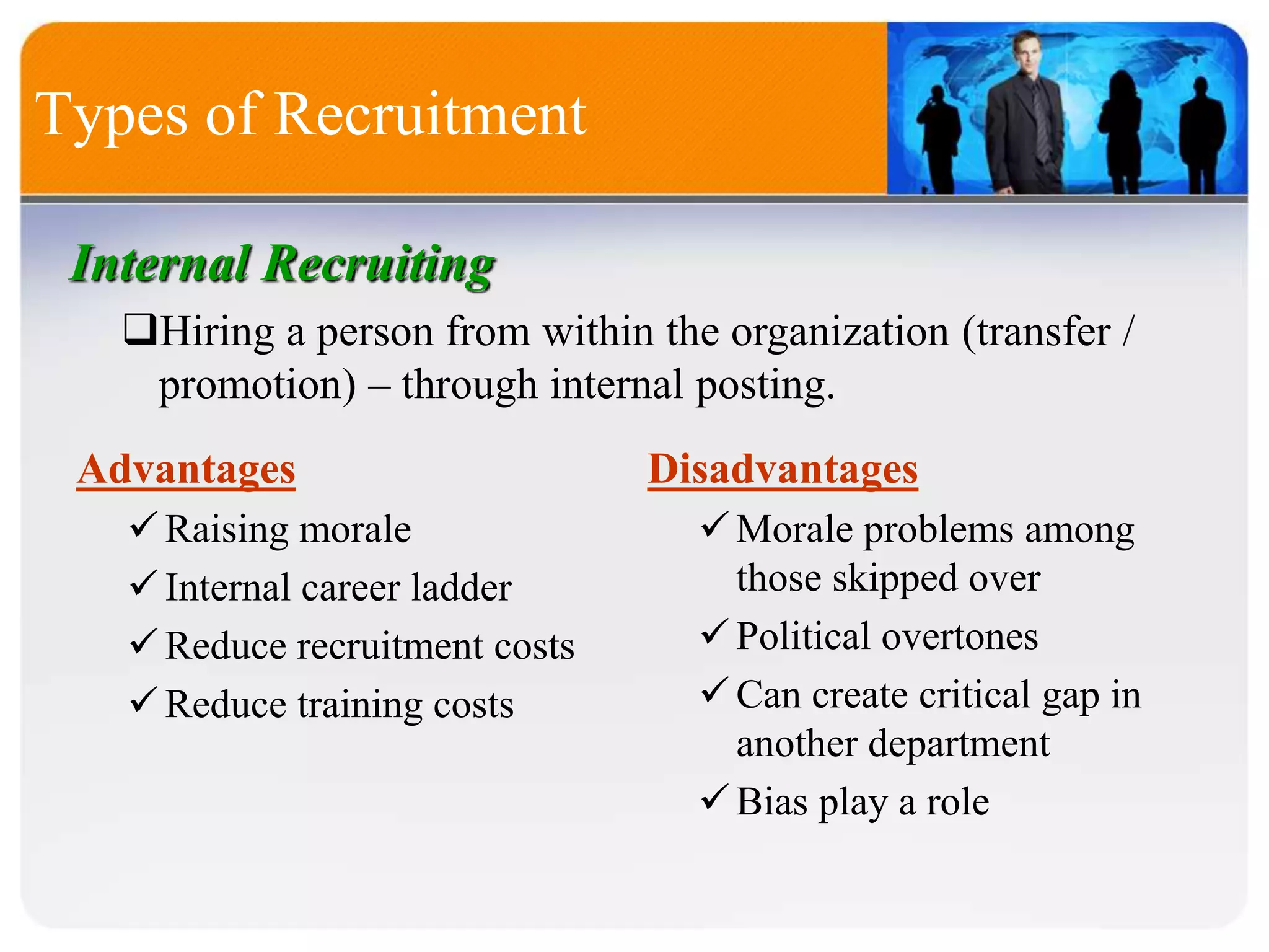 Types of Recruitment
Internal Recruiting
Hiring a person from within the organization (transfer /
promotion) – through internal posting.
Advantages
Raising morale
Internal career ladder
Reduce recruitment costs
Reduce training costs
Disadvantages
Morale problems among
those skipped over
Political overtones
Can create critical gap in
another department
Bias play a role
 