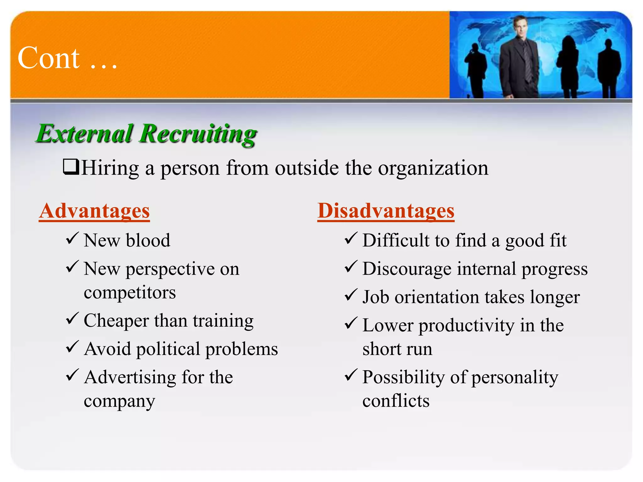 Cont …
External Recruiting
Hiring a person from outside the organization
Advantages
 New blood
 New perspective on
competitors
 Cheaper than training
 Avoid political problems
 Advertising for the
company
Disadvantages
 Difficult to find a good fit
 Discourage internal progress
 Job orientation takes longer
 Lower productivity in the
short run
 Possibility of personality
conflicts
 