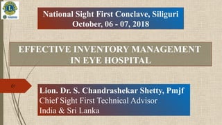 EFFECTIVE INVENTORY MANAGEMENT
IN EYE HOSPITAL
National Sight First Conclave, Siliguri
October, 06 - 07, 2018
Lion. Dr. S. Chandrashekar Shetty, Pmjf
Chief Sight First Technical Advisor
India & Sri Lanka
01
 