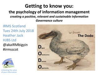 Getting to know you:
the psychology of information management
creating a positive, relevant and sustainable Information
Governance culture
IRMS Scotland
Tues 24th July 2018
Heather Jack
HJBS Ltd
@akaIRMbigyin
#irmsscot
Unlocking the value
of your information
The Dodo
Digital
Obsolescence
Destroys
Opportunity
 