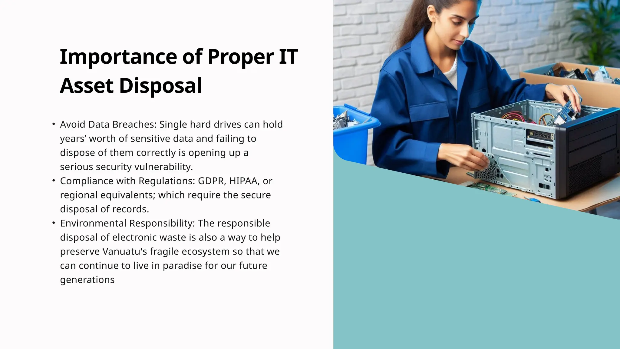 Importance of Proper IT
Asset Disposal
• Avoid Data Breaches: Single hard drives can hold
years’ worth of sensitive data and failing to
dispose of them correctly is opening up a
serious security vulnerability.
• Compliance with Regulations: GDPR, HIPAA, or
regional equivalents; which require the secure
disposal of records.
• Environmental Responsibility: The responsible
disposal of electronic waste is also a way to help
preserve Vanuatu's fragile ecosystem so that we
can continue to live in paradise for our future
generations
 