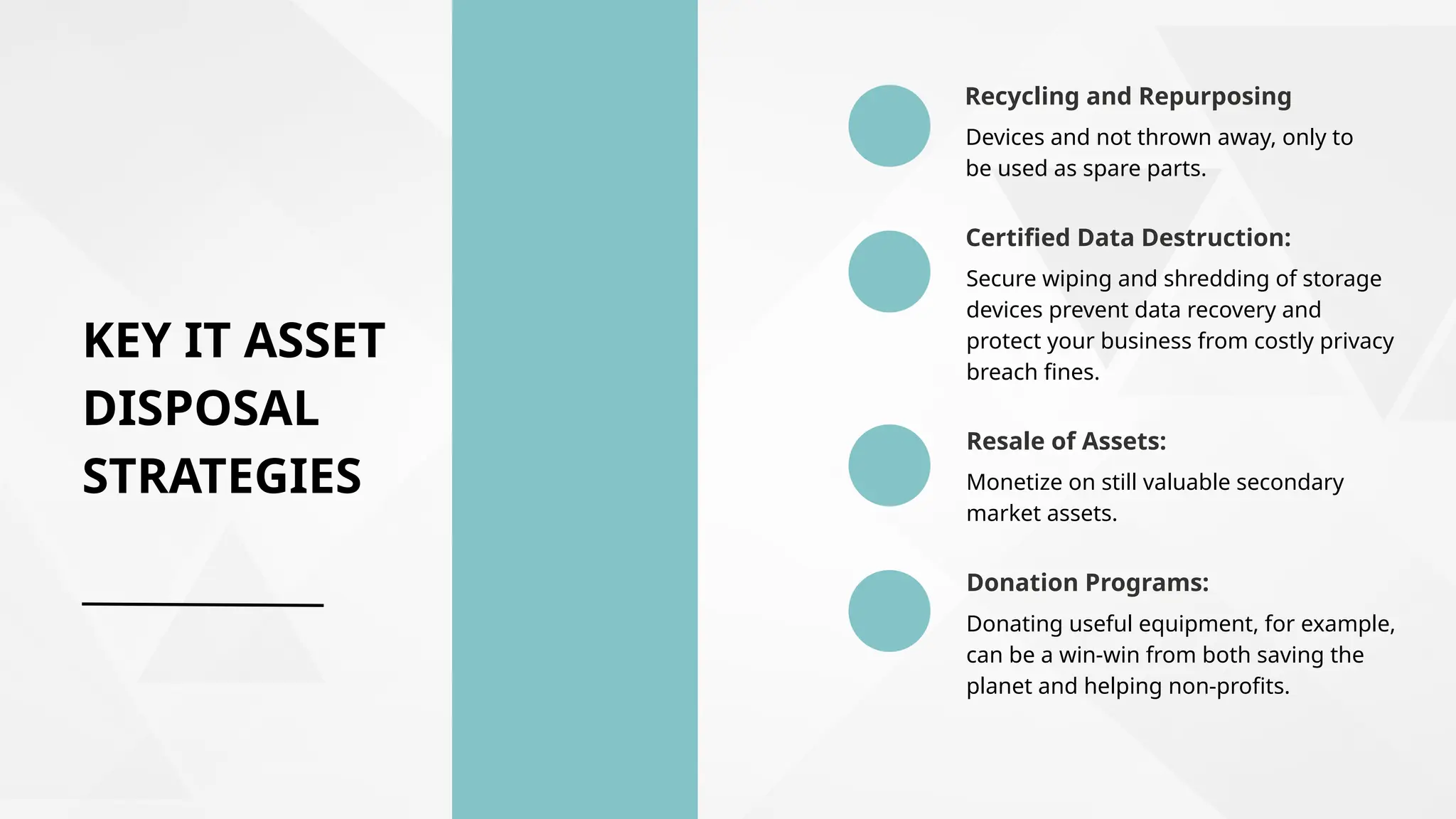 KEY IT ASSET
DISPOSAL
STRATEGIES
Devices and not thrown away, only to
be used as spare parts.
Recycling and Repurposing
Secure wiping and shredding of storage
devices prevent data recovery and
protect your business from costly privacy
breach fines.
Certified Data Destruction:
Resale of Assets:
Monetize on still valuable secondary
market assets.
Donation Programs:
Donating useful equipment, for example,
can be a win-win from both saving the
planet and helping non-profits.
 