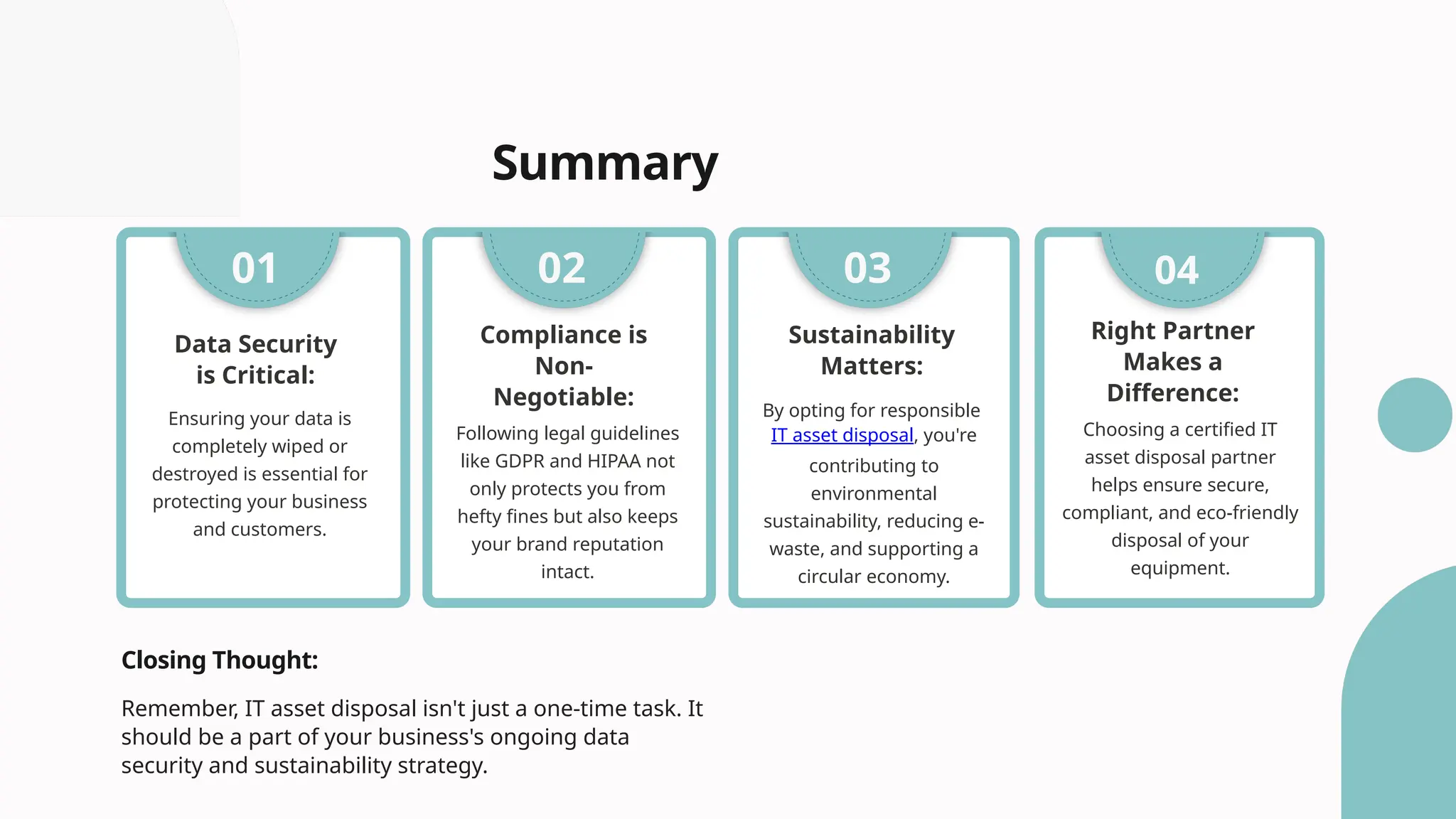Summary
Ensuring your data is
completely wiped or
destroyed is essential for
protecting your business
and customers.
Data Security
is Critical:
01
Following legal guidelines
like GDPR and HIPAA not
only protects you from
hefty fines but also keeps
your brand reputation
intact.
Compliance is
Non-
Negotiable:
02 03 04
Sustainability
Matters:
By opting for responsible
IT asset disposal, you're
contributing to
environmental
sustainability, reducing e-
waste, and supporting a
circular economy.
Right Partner
Makes a
Difference:
Choosing a certified IT
asset disposal partner
helps ensure secure,
compliant, and eco-friendly
disposal of your
equipment.
Closing Thought:
Remember, IT asset disposal isn't just a one-time task. It
should be a part of your business's ongoing data
security and sustainability strategy.
 