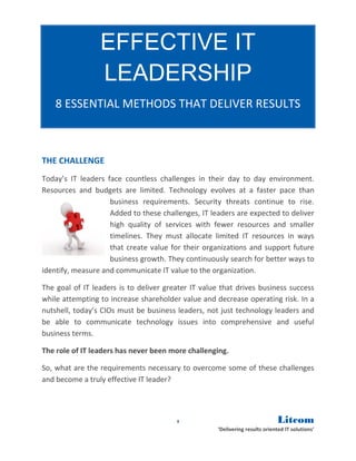 EFFECTIVE IT
                 LEADERSHIP
    8 ESSENTIAL METHODS THAT DELIVER RESULTS



THE CHALLENGE
Today’s IT leaders face countless challenges in their day to day environment.
Resources and budgets are limited. Technology evolves at a faster pace than
                    business requirements. Security threats continue to rise.
                    Added to these challenges, IT leaders are expected to deliver
                    high quality of services with fewer resources and smaller
                    timelines. They must allocate limited IT resources in ways
                    that create value for their organizations and support future
                    business growth. They continuously search for better ways to
identify, measure and communicate IT value to the organization.

The goal of IT leaders is to deliver greater IT value that drives business success
while attempting to increase shareholder value and decrease operating risk. In a
nutshell, today’s CIOs must be business leaders, not just technology leaders and
be able to communicate technology issues into comprehensive and useful
business terms.

The role of IT leaders has never been more challenging.

So, what are the requirements necessary to overcome some of these challenges
and become a truly effective IT leader?




                                        1                                      Litcom
                                                     ‘Delivering results oriented IT solutions’
 