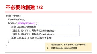 不必要的創建 1/2
class Person {
Date birthDate;
boolean isBabyBoomer() {
創建 Calendar instance
設定為 1946/1/1，再取得 Date instance
設定為 1965/1/1，再取得 Date instance
比較 birthDate 是否落於上面兩者之間
}
} 1. 每次被調用時，都要重複做，而且一模一樣
2. 創建 Calendar instance 的代價
 