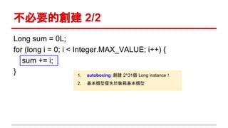 不必要的創建 2/2
Long sum = 0L;
for (long i = 0; i < Integer.MAX_VALUE; i++) {
sum += i;
} 1. autoboxing：創建 2^31個 Long instance！
2. 基本類型優先於裝箱基本類型
 