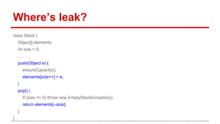 Where’s leak?
class Stack {
Object[] elements;
int size = 0;
....
push(Object e) {
ensureCapacity();
elements[size++] = e;
}
pop() {
if (size == 0) throw new EmptyStackException();
return elements[--size];
}
}
 