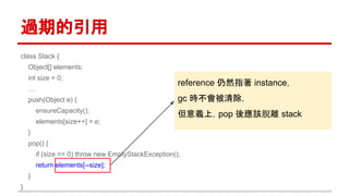 過期的引用
class Stack {
Object[] elements;
int size = 0;
....
push(Object e) {
ensureCapacity();
elements[size++] = e;
}
pop() {
if (size == 0) throw new EmptyStackException();
return elements[--size];
}
}
reference 仍然指著 instance，
gc 時不會被清除，
但意義上，pop 後應該脫離 stack
 