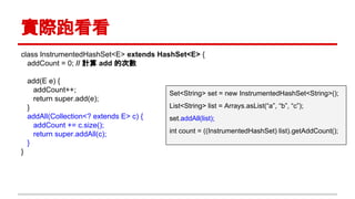 實際跑看看
class InstrumentedHashSet<E> extends HashSet<E> {
addCount = 0; // 計算 add 的次數
add(E e) {
addCount++;
return super.add(e);
}
addAll(Collection<? extends E> c) {
addCount += c.size();
return super.addAll(c);
}
}
Set<String> set = new InstrumentedHashSet<String>();
List<String> list = Arrays.asList(“a”, “b”, “c”);
set.addAll(list);
int count = ((InstrumentedHashSet) list).getAddCount();
 