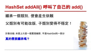 繼承一個類別，便會產生依賴
父類別有可能改版，子類別變得不穩定！
計數功能：本質上只是一個實現細節，不是HashSet的一部分
真的需要繼承嗎？
HashSet addAll() 呼叫了自己的 add()
 
