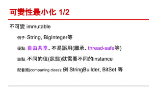 可變性最小化 1/2
不可變 immutable
例子：String, BigInteger等
優點：自由共享、不易誤用(繼承、thread-safe等)
缺點：不同的值(狀態)就需要不同的instance
配套類(companing class)：例 StringBuilder, BitSet 等
 