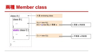 兩種 Member class
A a = new A();
B b = a.new B(); // 需要 a
C c = new C();
A 是 enclosing classclass A {
class B {
...
}
static class C {
...
}
...
}
b 需要 a 的狀態
c 不需要 a 的狀態
 