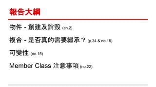 報告大綱
物件 - 創建及銷毀 (ch.2)
複合 - 是否真的需要繼承？ (p.34 & no.16)
可變性 (no.15)
Member Class 注意事項 (no.22)
 