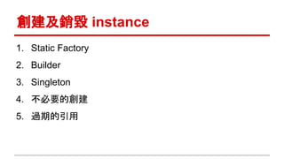 創建及銷毀 instance
1. Static Factory
2. Builder
3. Singleton
4. 不必要的創建
5. 過期的引用
 