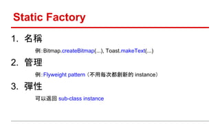 Static Factory
1. 名稱
例：Bitmap.createBitmap(...), Toast.makeText(...)
2. 管理
例：Flyweight pattern （不用每次都創新的 instance）
3. 彈性
可以返回 sub-class instance
 
