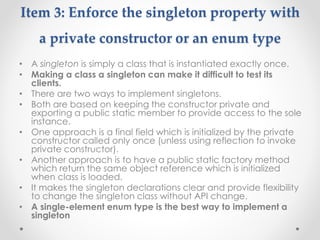 Item 3: Enforce the singleton property with
a private constructor or an enum type
• A singleton is simply a class that is instantiated exactly once.
• Making a class a singleton can make it difficult to test its
clients.
• There are two ways to implement singletons.
• Both are based on keeping the constructor private and
exporting a public static member to provide access to the sole
instance.
• One approach is a final field which is initialized by the private
constructor called only once (unless using reflection to invoke
private constructor).
• Another approach is to have a public static factory method
which return the same object reference which is initialized
when class is loaded.
• It makes the singleton declarations clear and provide flexibility
to change the singleton class without API change.
• A single-element enum type is the best way to implement a
singleton
 