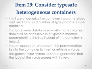 Item 29: Consider typesafe
heterogeneous containers
• In all use of generics the container is parameterized,
and limits to a fixed number of type parameters per
container.
• In a case were database row with many columns
should all be accessible in a typesafe manner,
parameterizing the key instead of the container is
helpful.
• In such approach, we present the parameterized
key to the container to insert or retrieve a value.
• The generic type system is used to guarantee that
the type of the value agrees with its key.
 