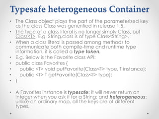 Typesafe heterogeneous Container
• The Class object plays the part of the parameterized key
as the class Class was generified in release 1.5.
• The type of a class literal is no longer simply Class, but
Class<T>. E.g. String.class is of type Class<String>.
• When a class literal is passed among methods to
communicate both compile-time and runtime type
information, it is called a type token.
• E.g. Below is the Favorite class API:
• public class Favorites {
• public <T> void putFavorite(Class<T> type, T instance);
• public <T> T getFavorite(Class<T> type);
• }
• A Favorites instance is typesafe: it will never return an
Integer when you ask it for a String; and heterogeneous:
unlike an ordinary map, all the keys are of different
types.
 