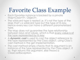 Favorite Class Example
• Each Favorites instance is backed by a private
Map<Class<?>, Object>.
• The wildcard type is nested i.e. it’s not the type of the
Map that’s a wildcard type but the type of its key.
Hence every key can have a different parameterized
type.
• The Map does not guarantee the type relationship
between keys and values, which is that every value is of
the type represented by its key.
• A dynamic cast is used to cast the object reference to
the type represented by the Class object, using Class’s
cast method in the get implementation.
• The cast method simply checks that its argument is an
instance of the type represented by the Class object. If
so, then returns the argument, else throws a
ClassCastException.
 