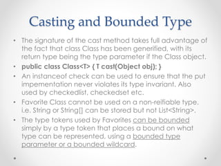 Casting and Bounded Type
• The signature of the cast method takes full advantage of
the fact that class Class has been generified, with its
return type being the type parameter if the Class object.
• public class Class<T> { T cast(Object obj); }
• An instanceof check can be used to ensure that the put
impementation never violates its type invariant. Also
used by checkedlist, checkedset etc.
• Favorite Class cannot be used on a non-reifiable type.
i.e. String or String[] can be stored but not List<String>.
• The type tokens used by Favorites can be bounded
simply by a type token that places a bound on what
type can be represented, using a bounded type
parameter or a bounded wildcard.
 