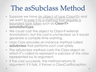 The asSubclass Method
• Suppose we have an object of type Class<?> and
we want to pass it to a method that requires a
bounded type token such as Class<T>
annotationType.
• We could cast the object to Class<? extends
Annotation>, but this cast is unchecked, so it would
generate a compile-time warning.
• class Class provides an instance method called
asSubclass that performs such cast safely.
• The asSubclass method casts the Class object on
which it’s called to represent a subclass of the class
represented by its argument.
• If the cast succeeds, the method returns its
argument; if it fails, it throws a ClassCastException.
 