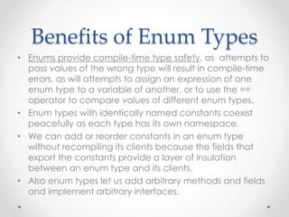 Benefits of Enum Types
• Enums provide compile-time type safety, as attempts to
pass values of the wrong type will result in compile-time
errors, as will attempts to assign an expression of one
enum type to a variable of another, or to use the ==
operator to compare values of different enum types.
• Enum types with identically named constants coexist
peacefully as each type has its own namespace.
• We can add or reorder constants in an enum type
without recompiling its clients because the fields that
export the constants provide a layer of insulation
between an enum type and its clients.
• Also enum types let us add arbitrary methods and fields
and implement arbitrary interfaces.
 