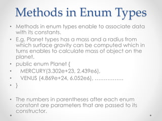 Methods in Enum Types
• Methods in enum types enable to associate data
with its constants.
• E.g. Planet types has a mass and a radius from
which surface gravity can be computed which in
turns enables to calculate mass of object on the
planet.
• public enum Planet {
• MERCURY(3.302e+23, 2.439e6),
• VENUS (4.869e+24, 6.052e6), …………….
• }
• The numbers in parentheses after each enum
constant are parameters that are passed to its
constructor.
 