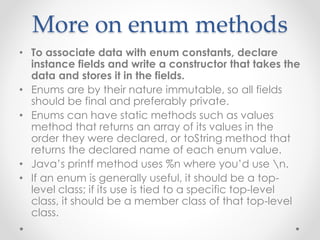 More on enum methods
• To associate data with enum constants, declare
instance fields and write a constructor that takes the
data and stores it in the fields.
• Enums are by their nature immutable, so all fields
should be final and preferably private.
• Enums can have static methods such as values
method that returns an array of its values in the
order they were declared, or toString method that
returns the declared name of each enum value.
• Java’s printf method uses %n where you’d use n.
• If an enum is generally useful, it should be a top-
level class; if its use is tied to a specific top-level
class, it should be a member class of that top-level
class.
 