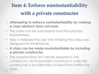 Item 4: Enforce noninstantiability
with a private constructor
• Attempting to enforce noninstantiability by making
a class abstract does not work.
• The class can be subclassed and the subclass
instantiated.
• Also it misleads the user into thinking the class was
designed for inheritance.
• A class can be made noninstantiable by including
a private constructor.
• The AssertionError isn’t strictly required in the
constructor, but it provides insurance in case the
constructor is accidentally invoked from within the
class
 