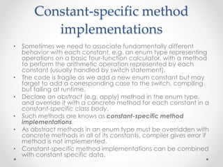 Constant-specific method
implementations
• Sometimes we need to associate fundamentally different
behavior with each constant, e.g. an enum type representing
operations on a basic four-function calculator, with a method
to perform the arithmetic operation represented by each
constant (usually handled by switch statement).
• The code is fragile as we add a new enum constant but may
forget to add a corresponding case to the switch, compiling
but failing at runtime.
• Declare an abstract (e.g. apply) method in the enum type,
and override it with a concrete method for each constant in a
constant-specific class body.
• Such methods are knows as constant-specific method
implementations.
• As abstract methods in an enum type must be overridden with
concrete methods in all of its constants, compiler gives error if
method is not implemented.
• Constant-specific method implementations can be combined
with constant specific data.
 
