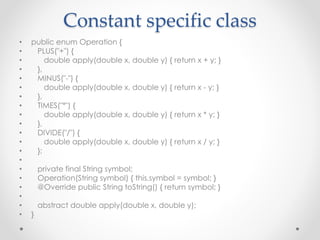 Constant specific class
• public enum Operation {
• PLUS("+") {
• double apply(double x, double y) { return x + y; }
• },
• MINUS("-") {
• double apply(double x, double y) { return x - y; }
• },
• TIMES("*") {
• double apply(double x, double y) { return x * y; }
• },
• DIVIDE("/") {
• double apply(double x, double y) { return x / y; }
• };
•
• private final String symbol;
• Operation(String symbol) { this.symbol = symbol; }
• @Override public String toString() { return symbol; }
•
• abstract double apply(double x, double y);
• }
 