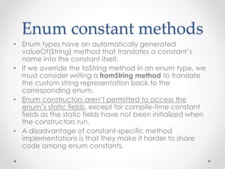 Enum constant methods
• Enum types have an automatically generated
valueOf(String) method that translates a constant’s
name into the constant itself.
• If we override the toString method in an enum type, we
must consider writing a fromString method to translate
the custom string representation back to the
corresponding enum.
• Enum constructors aren’t permitted to access the
enum’s static fields, except for compile-time constant
fields as the static fields have not been initialized when
the constructors run.
• A disadvantage of constant-specific method
implementations is that they make it harder to share
code among enum constants.
 