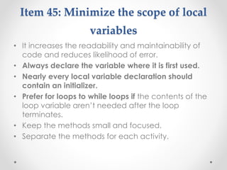Item 45: Minimize the scope of local
variables
• It increases the readability and maintainability of
code and reduces likelihood of error.
• Always declare the variable where it is first used.
• Nearly every local variable declaration should
contain an initializer.
• Prefer for loops to while loops if the contents of the
loop variable aren’t needed after the loop
terminates.
• Keep the methods small and focused.
• Separate the methods for each activity.
 