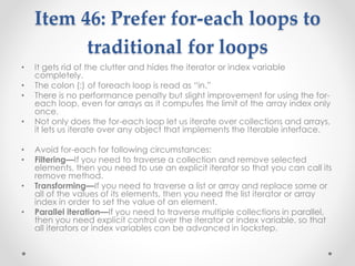 Item 46: Prefer for-each loops to
traditional for loops
• It gets rid of the clutter and hides the iterator or index variable
completely.
• The colon (:) of foreach loop is read as “in.”
• There is no performance penalty but slight improvement for using the for-
each loop, even for arrays as it computes the limit of the array index only
once.
• Not only does the for-each loop let us iterate over collections and arrays,
it lets us iterate over any object that implements the Iterable interface.
• Avoid for-each for following circumstances:
• Filtering—If you need to traverse a collection and remove selected
elements, then you need to use an explicit iterator so that you can call its
remove method.
• Transforming—If you need to traverse a list or array and replace some or
all of the values of its elements, then you need the list iterator or array
index in order to set the value of an element.
• Parallel iteration—If you need to traverse multiple collections in parallel,
then you need explicit control over the iterator or index variable, so that
all iterators or index variables can be advanced in lockstep.
 