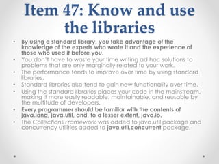 Item 47: Know and use
the libraries
• By using a standard library, you take advantage of the
knowledge of the experts who wrote it and the experience of
those who used it before you.
• You don’t have to waste your time writing ad hoc solutions to
problems that are only marginally related to your work.
• The performance tends to improve over time by using standard
libraries.
• Standard libraries also tend to gain new functionality over time.
• Using the standard libraries places your code in the mainstream,
making it more easily readable, maintainable, and reusable by
the multitude of developers.
• Every programmer should be familiar with the contents of
java.lang, java.util, and, to a lesser extent, java.io.
• The Collections Framework was added to java.util package and
concurrency utilities added to java.util.concurrent package.
 