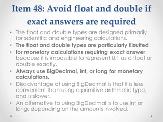 Item 48: Avoid float and double if
exact answers are required
• The float and double types are designed primarily
for scientific and engineering calculations.
• The float and double types are particularly illsuited
• for monetary calculations requiring exact answer
because it is impossible to represent 0.1 as a float or
double exactly.
• Always use BigDecimal, int, or long for monetary
calculations.
• Disadvantage of using BigDecimal is that it is less
convenient than using a primitive arithmetic type,
and is slower.
• An alternative to using BigDecimal is to use int or
long, depending on the amounts involved.
 