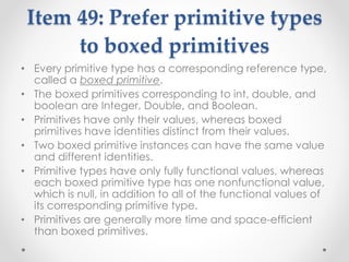 Item 49: Prefer primitive types
to boxed primitives
• Every primitive type has a corresponding reference type,
called a boxed primitive.
• The boxed primitives corresponding to int, double, and
boolean are Integer, Double, and Boolean.
• Primitives have only their values, whereas boxed
primitives have identities distinct from their values.
• Two boxed primitive instances can have the same value
and different identities.
• Primitive types have only fully functional values, whereas
each boxed primitive type has one nonfunctional value,
which is null, in addition to all of the functional values of
its corresponding primitive type.
• Primitives are generally more time and space-efficient
than boxed primitives.
 