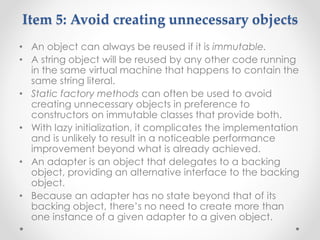Item 5: Avoid creating unnecessary objects
• An object can always be reused if it is immutable.
• A string object will be reused by any other code running
in the same virtual machine that happens to contain the
same string literal.
• Static factory methods can often be used to avoid
creating unnecessary objects in preference to
constructors on immutable classes that provide both.
• With lazy initialization, it complicates the implementation
and is unlikely to result in a noticeable performance
improvement beyond what is already achieved.
• An adapter is an object that delegates to a backing
object, providing an alternative interface to the backing
object.
• Because an adapter has no state beyond that of its
backing object, there’s no need to create more than
one instance of a given adapter to a given object.
 