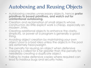 Autoboxing and Reusing Objects
• Autoboxing creates unnecessary objects, hence prefer
primitives to boxed primitives, and watch out for
unintentional autoboxing.
• Creation and reclamation of small objects whose
constructors do little explicit work is cheap, especially on
modern JVMs.
• Creating additional objects to enhance the clarity,
simplicity, or power of a program is generally a good
thing.
• Avoiding object creation by maintaining your own
object pool is a bad idea unless the objects in the pool
are extremely heavyweight.
• The penalty for reusing an object when defensive
copying is called for is far greater than the penalty for
needlessly creating a duplicate object.
• Failing to make defensive copies where required can
lead to insidious bugs and security holes.
 