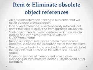 Item 6: Eliminate obsolete
object references
• An obsolete reference is simply a reference that will
never be dereferenced again.
• If an object reference is unintentionally retained, not
only is that object excluded from garbage collection.
• Such objects leads to memory leaks which cause disk
paging and even program failure with an
OutOfMemoryError
• Nulling out object references before they become
obsolete, should be the exception rather than the norm.
• The best way to eliminate an obsolete reference is to let
the variable that contained the reference fall out of
scope.
• Common sources of memory leaks are classes
managing its own memory, caches, listeners and other
callbacks.
 