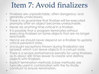 Item 7: Avoid finalizers
• Finalizers are unpredictable, often dangerous, and
generally unnecessary.
• There is no guarantee that finalizer will be executed
promptly after an object becomes unreachable.
• Never do anything time-critical in a finalizer.
• It is possible that a program terminates without
executing finalizers on some objects that are no longer
reachable.
• Hence we should never depend on a finalizer to update
critical persistent state.
• Uncaught exceptions thrown during finalization are
ignored, which can leave objects in a corrupt state.
• There is a severe performance penalty for using finalizers,
as its about 430 times slower to create and destroy
objects with finalizers.
• Explicit termination methods (close methods) are
typically used in combination with the try-finally
construct to ensure termination.
 