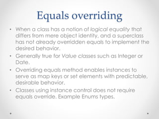 Equals overriding
• When a class has a notion of logical equality that
differs from mere object identity, and a superclass
has not already overridden equals to implement the
desired behavior.
• Generally true for Value classes such as Integer or
Date.
• Overriding equals method enables instances to
serve as map keys or set elements with predictable,
desirable behavior.
• Classes using instance control does not require
equals override. Example Enums types.
 