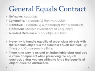 General Equals Contract
• Reflexive: x.equals(x)
• Symmetric: If x.equals(y) then y.equals(x)
• Transitive: If x.equals(y) & y.equals(z) then x.equals(z)
• Consistent: Multiple invocations of x.equals(y)
• Non-Null Reference: x.equals(null) is false.
• Never try to handle equality of super class objects with
the subclass objects in the subclass equals method. Eg:
String and CaseInsensitiveString
• There is no way to extend an instantiable class and add
a value component while preserving the equals
contract, unless you are willing to forgo the benefits of
object-oriented abstraction.
 