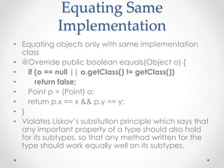 Equating Same
Implementation
• Equating objects only with same implementation
class
• @Override public boolean equals(Object o) {
• if (o == null || o.getClass() != getClass())
• return false;
• Point p = (Point) o;
• return p.x == x && p.y == y;
• }
• Violates Liskov’s subsitution principle which says that
any important property of a type should also hold
for its subtypes, so that any method written for the
type should work equally well on its subtypes.
 