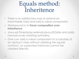 Equals method:
Inheritence
• There is no satisfactory way to extend an
instantiable class and add a value component.
• Workaround is to Favor composition over
inheritance.
• Java.sql.Timestamp extends java.util.Date and adds
nanoseconds violating symmetry.
• One can add a value component to a subclass of
an abstract class without violating the equals
contract, as superclass instances cannot be
created directly.
 