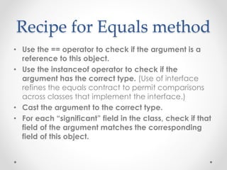 Recipe for Equals method
• Use the == operator to check if the argument is a
reference to this object.
• Use the instanceof operator to check if the
argument has the correct type. (Use of interface
refines the equals contract to permit comparisons
across classes that implement the interface.)
• Cast the argument to the correct type.
• For each “significant” field in the class, check if that
field of the argument matches the corresponding
field of this object.
 