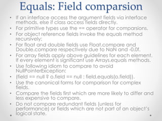 Equals: Field comparsion
• If an interface access the argument fields via interface
methods, else if class access fields directly.
• For primitive types use the == operator for comparsions.
• For object reference fields invoke the equals method
recursively;
• For float and double fields use Float.compare and
Double.compare respectively due to NaN and -0.0f.
• For array fields apply above guidelines for each element.
If every element is significant use Arrays.equals methods.
• Use following idiom to compare to avoid
NullPointerException:
• (field == null ? o.field == null : field.equals(o.field)).
• Use the canonical forms for comparison for complex
fields.
• Compare the fields first which are more likely to differ and
less expensive to compare.
• Do not compare redundant fields (unless for
performance) or fields which are not part of an object’s
logical state.
 