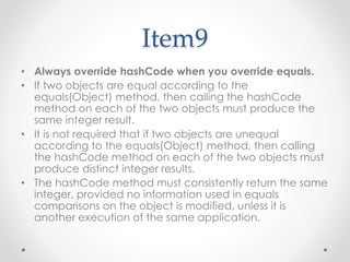 Item9
• Always override hashCode when you override equals.
• If two objects are equal according to the
equals(Object) method, then calling the hashCode
method on each of the two objects must produce the
same integer result.
• It is not required that if two objects are unequal
according to the equals(Object) method, then calling
the hashCode method on each of the two objects must
produce distinct integer results.
• The hashCode method must consistently return the same
integer, provided no information used in equals
comparisons on the object is modified, unless it is
another execution of the same application.
 